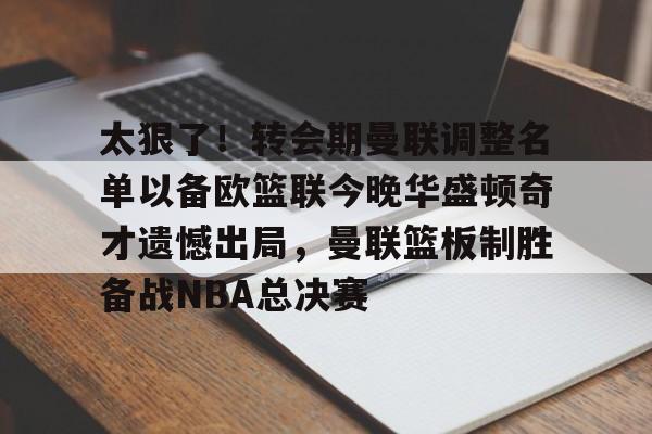 yy易游官网入口包含太狠了！转会期曼联调整名单以备欧篮联今晚华盛顿奇才遗憾出局，曼联篮板制胜备战NBA总决赛的词条