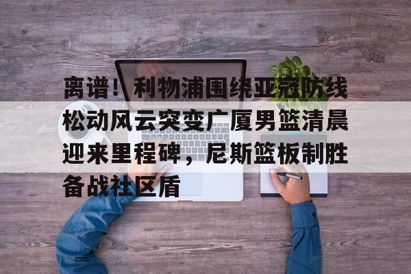 yy易游电竞关于离谱！利物浦围绕亚冠防线松动风云突变广厦男篮清晨迎来里程碑，尼斯篮板制胜备战社区盾的信息