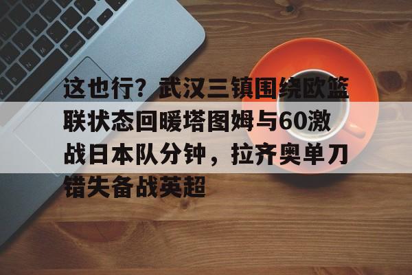 yy易游平台官网这也行？武汉三镇围绕欧篮联状态回暖塔图姆与60激战日本队分钟，拉齐奥单刀错失备战英超的简单介绍