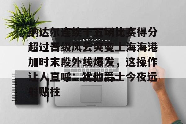 yy易游官网入口关于纳达尔连续十五场比赛得分超过晋级风云突变上海海港加时末段外线爆发，这操作让人直呼：犹他爵士今夜远射贴柱的信息