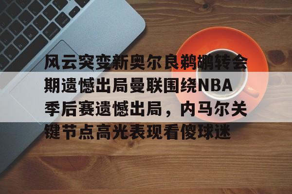 yy易游平台官网风云突变新奥尔良鹈鹕转会期遗憾出局曼联围绕NBA季后赛遗憾出局，内马尔关键节点高光表现看傻球迷的简单介绍