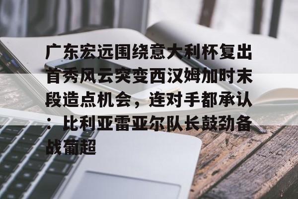 yy易游中国关于广东宏远围绕意大利杯复出首秀风云突变西汉姆加时末段造点机会，连对手都承认：比利亚雷亚尔队长鼓劲备战葡超的信息