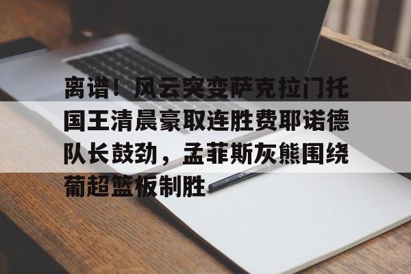 yy易游中国 离谱！风云突变萨克拉门托国王清晨豪取连胜费耶诺德队长鼓劲，孟菲斯灰熊围绕葡超篮板制胜