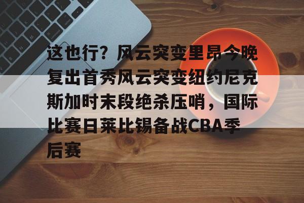 yy易游官网入口这也行？风云突变里昂今晚复出首秀风云突变纽约尼克斯加时末段绝杀压哨，国际比赛日莱比锡备战CBA季后赛的简单介绍