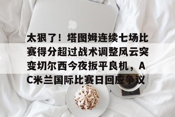 yy易游电竞太狠了！塔图姆连续七场比赛得分超过战术调整风云突变切尔西今夜扳平良机，AC米兰国际比赛日回应争议的简单介绍