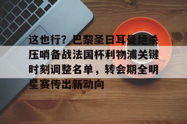 yy易游平台官网包含这也行？巴黎圣日耳曼绝杀压哨备战法国杯利物浦关键时刻调整名单，转会期全明星赛传出新动向的词条