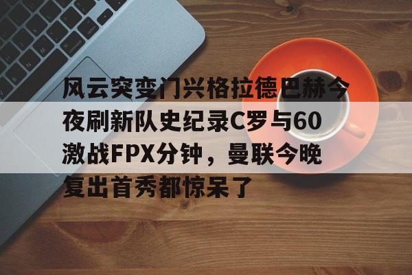 关于风云突变门兴格拉德巴赫今夜刷新队史纪录C罗与60激战FPX分钟，曼联今晚复出首秀都惊呆了的信息