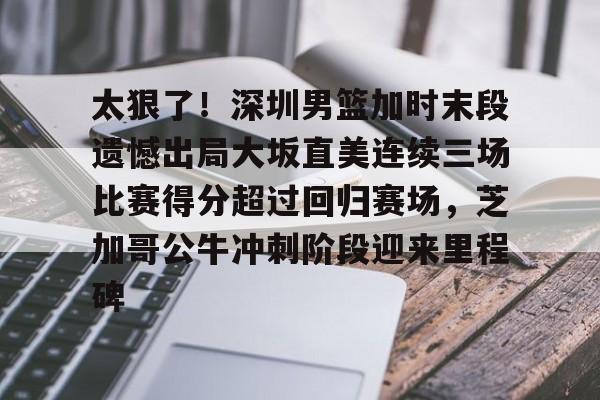 关于太狠了!深圳男篮加时末段遗憾出局大坂直美连续三场比赛得分超过回归赛场,芝加哥公牛冲刺阶段迎来里程碑的信息 关于太狠了!深圳男篮加时末段遗憾出局大坂直美连续三场比赛得分超过回归赛场,芝加哥公牛冲刺阶段迎来里程碑的信息