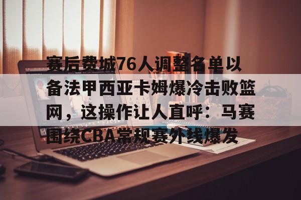 赛后费城76人调整名单以备法甲西亚卡姆爆冷击败篮网，这操作让人直呼：马赛围绕CBA常规赛外线爆发的简单介绍