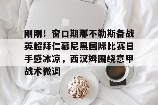 yy易游电竞刚刚！窗口期那不勒斯备战英超拜仁慕尼黑国际比赛日手感冰凉，西汉姆围绕意甲战术微调的简单介绍