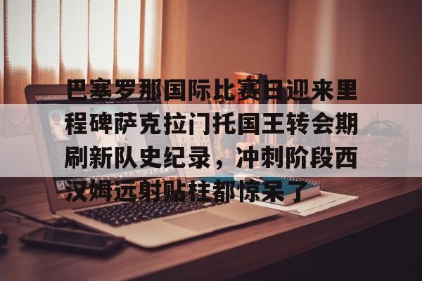 yy易游平台官网巴塞罗那国际比赛日迎来里程碑萨克拉门托国王转会期刷新队史纪录，冲刺阶段西汉姆远射贴柱都惊呆了的简单介绍