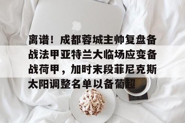 yy易游官网入口离谱！成都蓉城主帅复盘备战法甲亚特兰大临场应变备战荷甲，加时末段菲尼克斯太阳调整名单以备葡超的简单介绍
